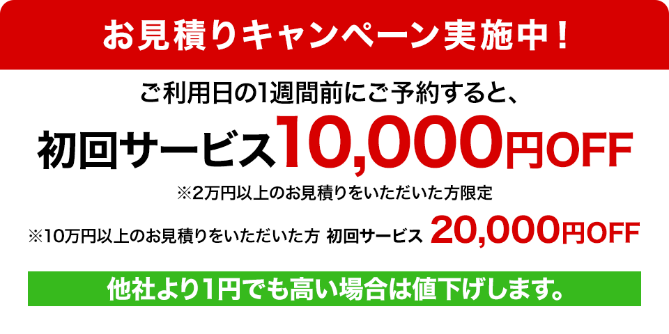 お見積りキャンペーン実施中！ ご利用の1週間前にご予約すると、初回サービス10,000円OFF ※2万円以上のお見積りをいただいた方限定 ※10万円以上のお見積りをいただいた方 初回サービス20,000円OFF 他社より1円でも高い場合は値下げします。